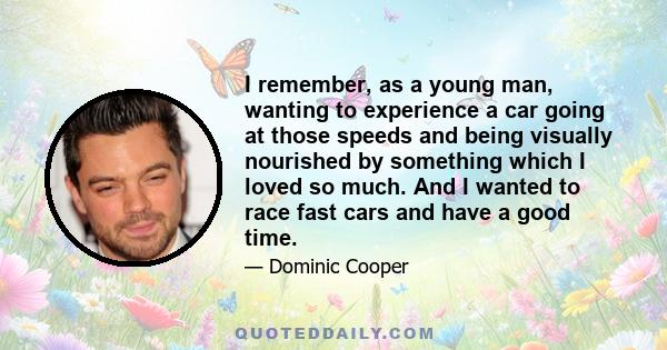 I remember, as a young man, wanting to experience a car going at those speeds and being visually nourished by something which I loved so much. And I wanted to race fast cars and have a good time.