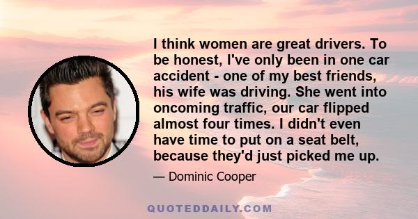 I think women are great drivers. To be honest, I've only been in one car accident - one of my best friends, his wife was driving. She went into oncoming traffic, our car flipped almost four times. I didn't even have