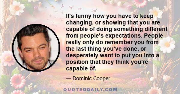 It's funny how you have to keep changing, or showing that you are capable of doing something different from people's expectations. People really only do remember you from the last thing you've done, or desperately want