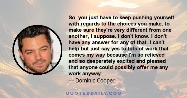 So, you just have to keep pushing yourself with regards to the choices you make, to make sure they're very different from one another, I suppose. I don't know. I don't have any answer for any of that. I can't help but