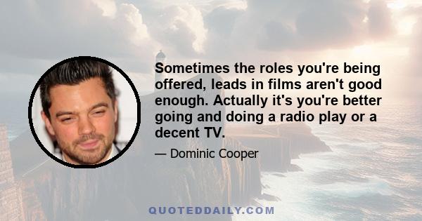 Sometimes the roles you're being offered, leads in films aren't good enough. Actually it's you're better going and doing a radio play or a decent TV.