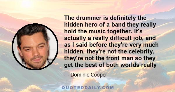 The drummer is definitely the hidden hero of a band they really hold the music together. It's actually a really difficult job, and as I said before they're very much hidden, they're not the celebrity, they're not the