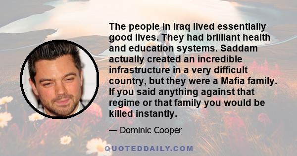 The people in Iraq lived essentially good lives. They had brilliant health and education systems. Saddam actually created an incredible infrastructure in a very difficult country, but they were a Mafia family. If you