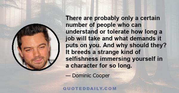 There are probably only a certain number of people who can understand or tolerate how long a job will take and what demands it puts on you. And why should they? It breeds a strange kind of selfishness immersing yourself 