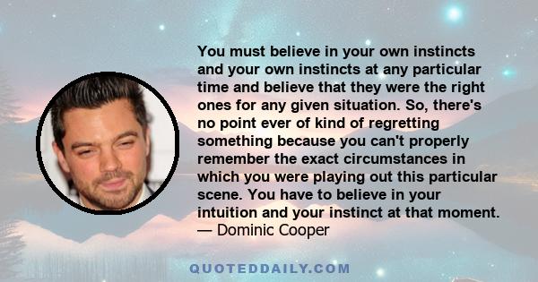 You must believe in your own instincts and your own instincts at any particular time and believe that they were the right ones for any given situation. So, there's no point ever of kind of regretting something because