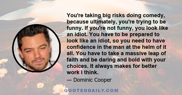 You're taking big risks doing comedy, because ultimately, you're trying to be funny. If you're not funny, you look like an idiot. You have to be prepared to look like an idiot, so you need to have confidence in the man