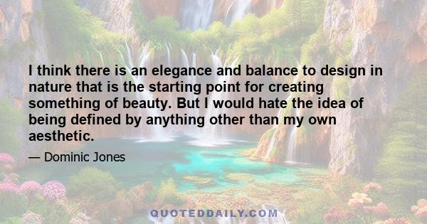 I think there is an elegance and balance to design in nature that is the starting point for creating something of beauty. But I would hate the idea of being defined by anything other than my own aesthetic.