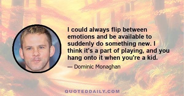 I could always flip between emotions and be available to suddenly do something new. I think it's a part of playing, and you hang onto it when you're a kid.