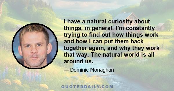 I have a natural curiosity about things, in general. I'm constantly trying to find out how things work and how I can put them back together again, and why they work that way. The natural world is all around us.