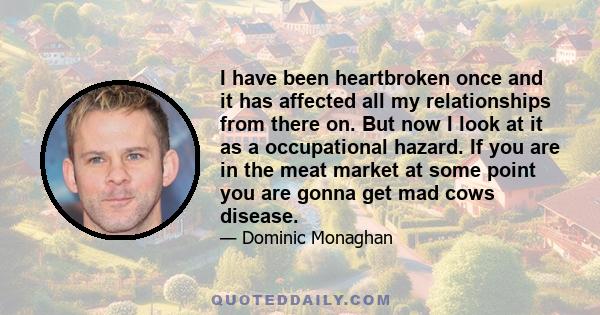 I have been heartbroken once and it has affected all my relationships from there on. But now I look at it as a occupational hazard. If you are in the meat market at some point you are gonna get mad cows disease.