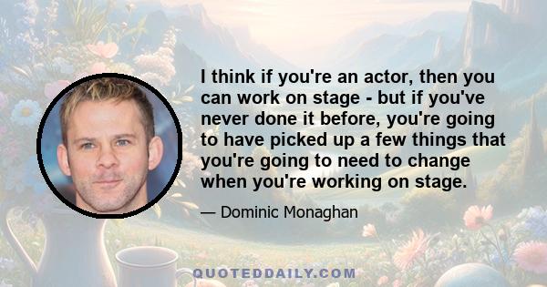 I think if you're an actor, then you can work on stage - but if you've never done it before, you're going to have picked up a few things that you're going to need to change when you're working on stage.