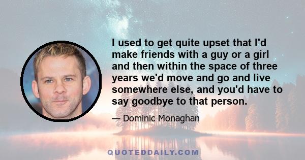 I used to get quite upset that I'd make friends with a guy or a girl and then within the space of three years we'd move and go and live somewhere else, and you'd have to say goodbye to that person.