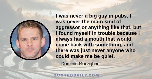 I was never a big guy in pubs. I was never the main kind of aggressor or anything like that, but I found myself in trouble because I always had a mouth that would come back with something, and there was just never