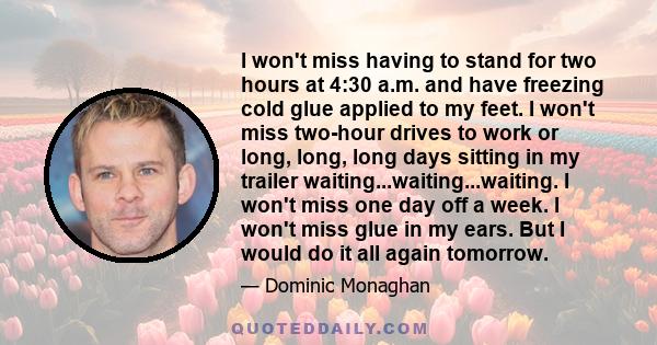 I won't miss having to stand for two hours at 4:30 a.m. and have freezing cold glue applied to my feet. I won't miss two-hour drives to work or long, long, long days sitting in my trailer waiting...waiting...waiting. I