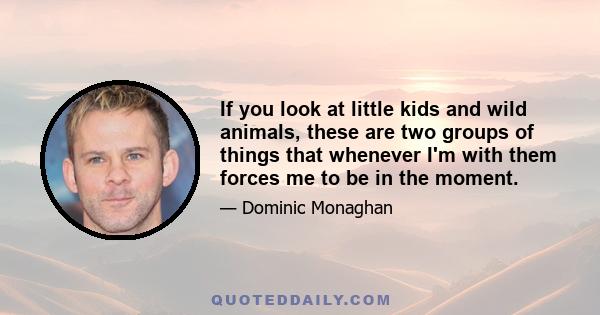 If you look at little kids and wild animals, these are two groups of things that whenever I'm with them forces me to be in the moment.