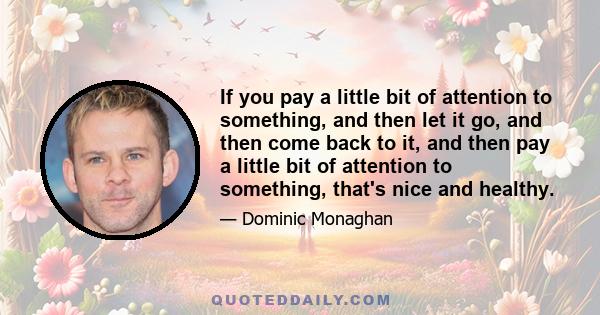 If you pay a little bit of attention to something, and then let it go, and then come back to it, and then pay a little bit of attention to something, that's nice and healthy.