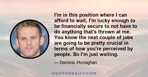 I'm in this position where I can afford to wait, I'm lucky enough to be financially secure to not have to do anything that's thrown at me. You know the next couple of jobs are going to be pretty crucial in terms of how