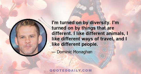 I'm turned on by diversity. I'm turned on by things that are different. I like different animals, I like different ways of travel, and I like different people.