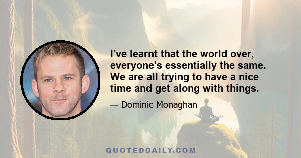 I've learnt that the world over, everyone's essentially the same. We are all trying to have a nice time and get along with things.