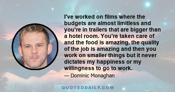 I've worked on films where the budgets are almost limitless and you're in trailers that are bigger than a hotel room. You're taken care of and the food is amazing, the quality of the job is amazing and then you work on