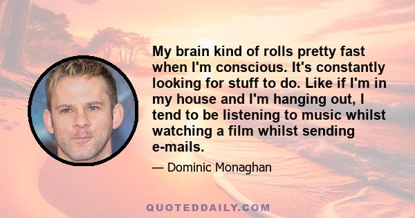 My brain kind of rolls pretty fast when I'm conscious. It's constantly looking for stuff to do. Like if I'm in my house and I'm hanging out, I tend to be listening to music whilst watching a film whilst sending e-mails.