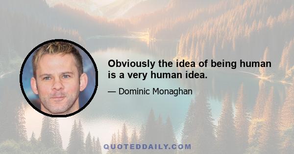 Obviously the idea of being human is a very human idea.