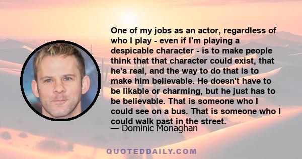 One of my jobs as an actor, regardless of who I play - even if I'm playing a despicable character - is to make people think that that character could exist, that he's real, and the way to do that is to make him