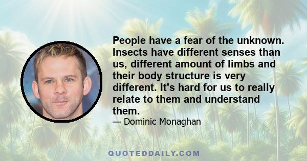 People have a fear of the unknown. Insects have different senses than us, different amount of limbs and their body structure is very different. It's hard for us to really relate to them and understand them.