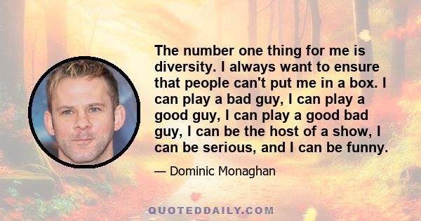 The number one thing for me is diversity. I always want to ensure that people can't put me in a box. I can play a bad guy, I can play a good guy, I can play a good bad guy, I can be the host of a show, I can be serious, 