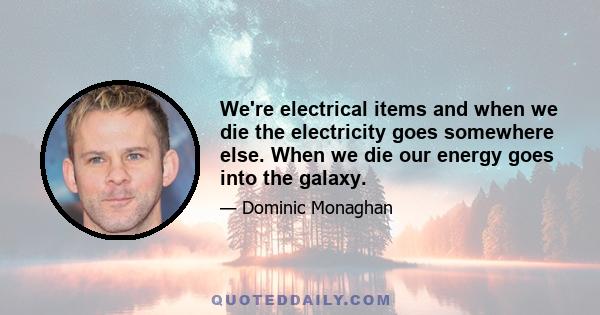 We're electrical items and when we die the electricity goes somewhere else. When we die our energy goes into the galaxy.