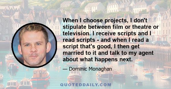 When I choose projects, I don't stipulate between film or theatre or television. I receive scripts and I read scripts - and when I read a script that's good, I then get married to it and talk to my agent about what