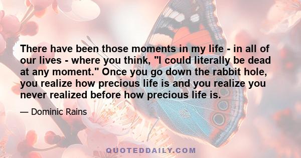 There have been those moments in my life - in all of our lives - where you think, I could literally be dead at any moment. Once you go down the rabbit hole, you realize how precious life is and you realize you never