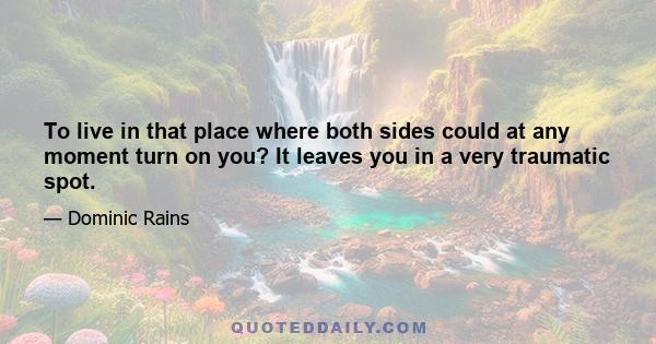 To live in that place where both sides could at any moment turn on you? It leaves you in a very traumatic spot.