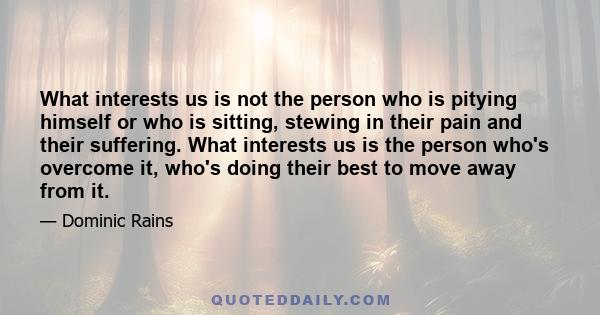 What interests us is not the person who is pitying himself or who is sitting, stewing in their pain and their suffering. What interests us is the person who's overcome it, who's doing their best to move away from it.