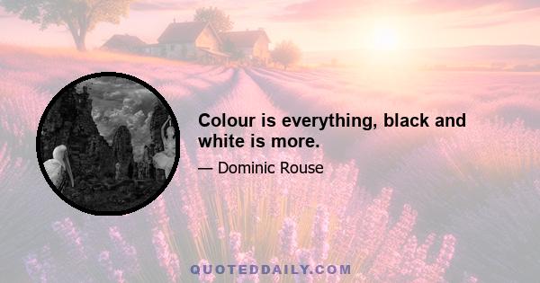 Colour is everything, black and white is more.