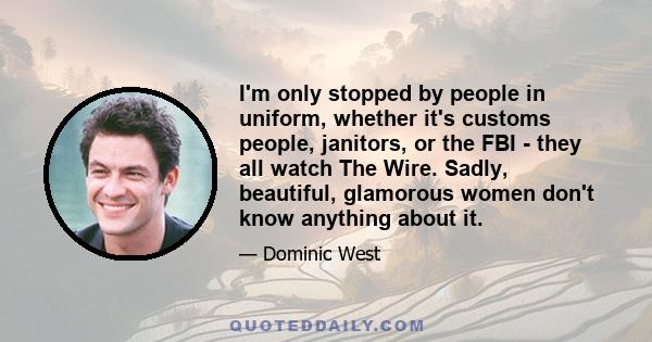 I'm only stopped by people in uniform, whether it's customs people, janitors, or the FBI - they all watch The Wire. Sadly, beautiful, glamorous women don't know anything about it.