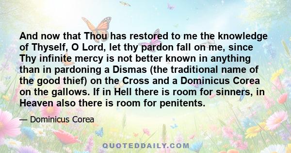 And now that Thou has restored to me the knowledge of Thyself, O Lord, let thy pardon fall on me, since Thy infinite mercy is not better known in anything than in pardoning a Dismas (the traditional name of the good