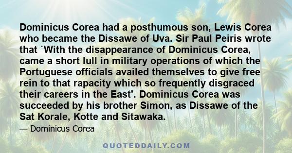 Dominicus Corea had a posthumous son, Lewis Corea who became the Dissawe of Uva. Sir Paul Peiris wrote that `With the disappearance of Dominicus Corea, came a short lull in military operations of which the Portuguese