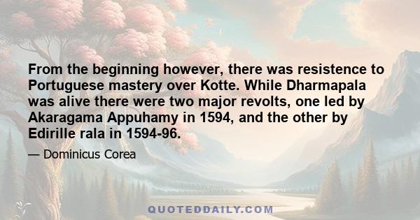 From the beginning however, there was resistence to Portuguese mastery over Kotte. While Dharmapala was alive there were two major revolts, one led by Akaragama Appuhamy in 1594, and the other by Edirille rala in