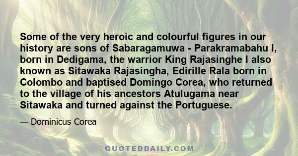 Some of the very heroic and colourful figures in our history are sons of Sabaragamuwa - Parakramabahu I, born in Dedigama, the warrior King Rajasinghe I also known as Sitawaka Rajasingha, Edirille Rala born in Colombo