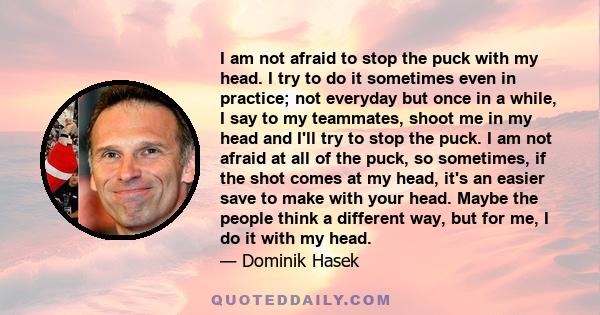 I am not afraid to stop the puck with my head. I try to do it sometimes even in practice; not everyday but once in a while, I say to my teammates, shoot me in my head and I'll try to stop the puck. I am not afraid at