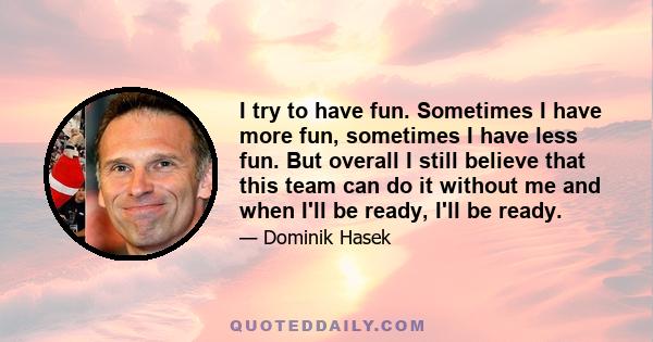 I try to have fun. Sometimes I have more fun, sometimes I have less fun. But overall I still believe that this team can do it without me and when I'll be ready, I'll be ready.