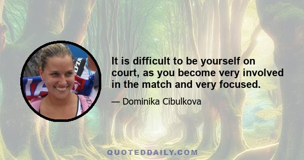 It is difficult to be yourself on court, as you become very involved in the match and very focused.