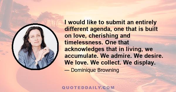 I would like to submit an entirely different agenda, one that is built on love, cherishing and timelessness. One that acknowledges that in living, we accumulate. We admire. We desire. We love. We collect. We display.