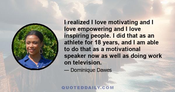 I realized I love motivating and I love empowering and I love inspiring people. I did that as an athlete for 18 years, and I am able to do that as a motivational speaker now as well as doing work on television.