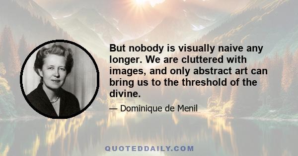 But nobody is visually naive any longer. We are cluttered with images, and only abstract art can bring us to the threshold of the divine.