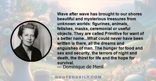 Wave after wave has brought to our shores beautiful and mysterious treasures from unknown worlds: figurines, animals, fetishes, masks, ceremonial or useful objects. They are called Primitive for want of a better