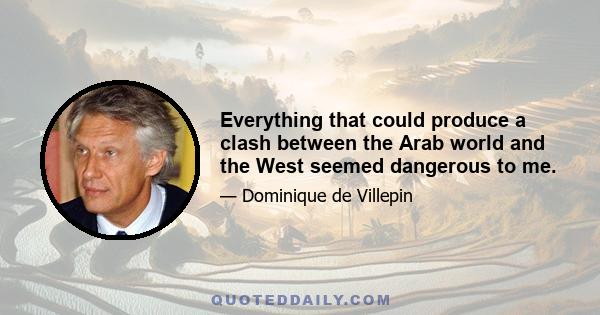 Everything that could produce a clash between the Arab world and the West seemed dangerous to me.