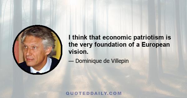 I think that economic patriotism is the very foundation of a European vision.