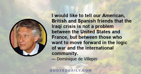 I would like to tell our American, British and Spanish friends that the Iraqi crisis is not a problem between the United States and France, but between those who want to move forward in the logic of war and the